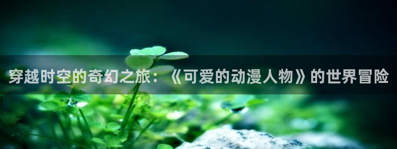 age动漫网上看：穿越时空的奇幻之旅：《可爱的动漫人物》的世界冒险