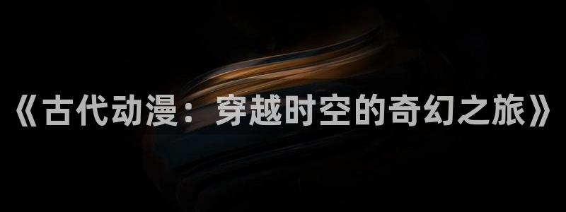 age动漫专注动漫的门户网站：《古代动漫：穿越时空的奇幻之旅》
