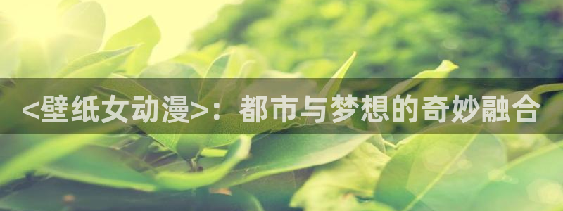 age动漫omofun：<壁纸女动漫>：都市与梦想的奇妙融合